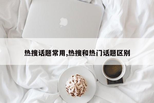 热搜话题常用,热搜和热门话题区别